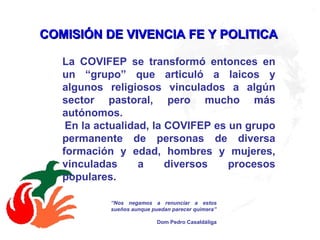 COMISIÓN DE VIVENCIA FE Y POLITICA   La COVIFEP se transformó entonces en un “grupo” que articuló a laicos y algunos religiosos vinculados a algún sector pastoral, pero mucho más autónomos. En la actualidad, la COVIFEP es un grupo permanente de personas de diversa formación y edad, hombres y mujeres, vinculadas a diversos procesos populares. “ Nos negamos a renunciar a estos sueños aunque puedan parecer quimera” Dom Pedro Casaldáliga 