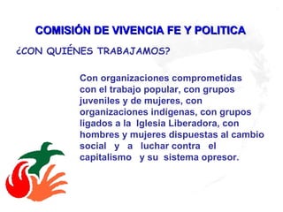 COMISIÓN DE VIVENCIA FE Y POLITICA   Con organizaciones comprometidas  con el trabajo popular, con grupos juveniles y de mujeres, con organizaciones indígenas, con grupos ligados a la  Iglesia Liberadora, con hombres y mujeres dispuestas al cambio  social  y  a  luchar contra  el capitalismo  y su  sistema opresor.     ¿CON QUIÉNES TRABAJAMOS?   