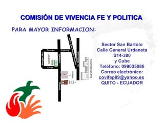 COMISIÓN DE VIVENCIA FE Y POLITICA   Sector San Bartolo Calle General Urdaneta S14-380 y Cube Teléfono: 099035086 Correo electrónico:  [email_address]   QUITO - ECUADOR PARA MAYOR INFORMACION:   