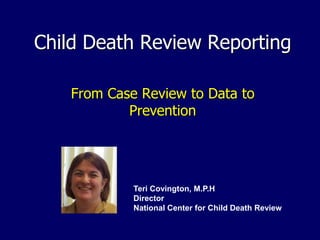 Child Death Review Reporting
From Case Review to Data to
Prevention
Teri Covington, M.P.H
Director
National Center for Child Death Review
 