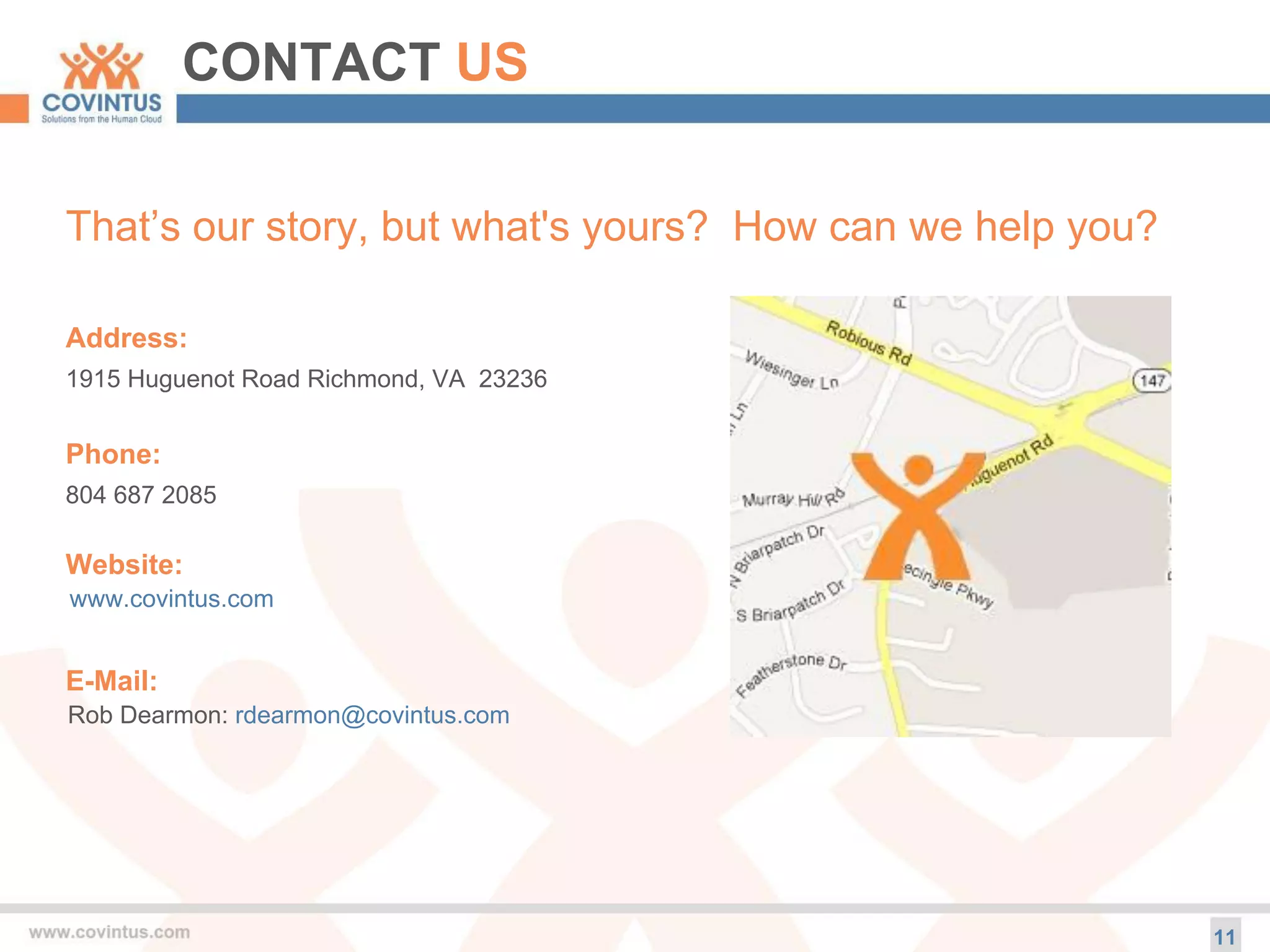 CONTACT US
11
That’s our story, but what's yours? How can we help you?
Address:
1915 Huguenot Road Richmond, VA 23236
Phone:
804 687 2085
Website:
www.covintus.com
E-Mail:
Rob Dearmon: rdearmon@covintus.com
 
