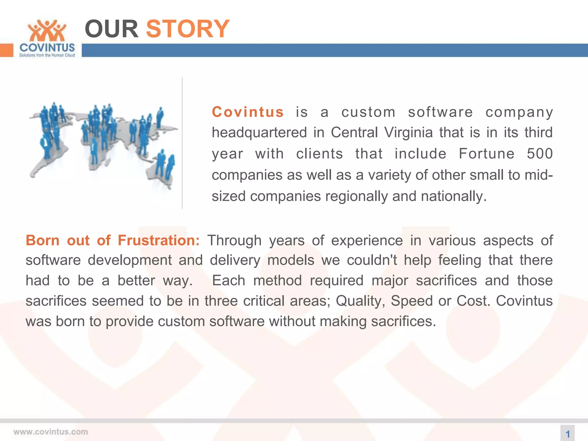 OUR STORY
Covintus is a custom software company
headquartered in Central Virginia that is in its third
year with clients that include Fortune 500
companies as well as a variety of other small to mid-
sized companies regionally and nationally.
Born out of Frustration: Through years of experience in various aspects of
software development and delivery models we couldn't help feeling that there
had to be a better way. Each method required major sacrifices and those
sacrifices seemed to be in three critical areas; Quality, Speed or Cost. Covintus
was born to provide custom software without making sacrifices.
1
 