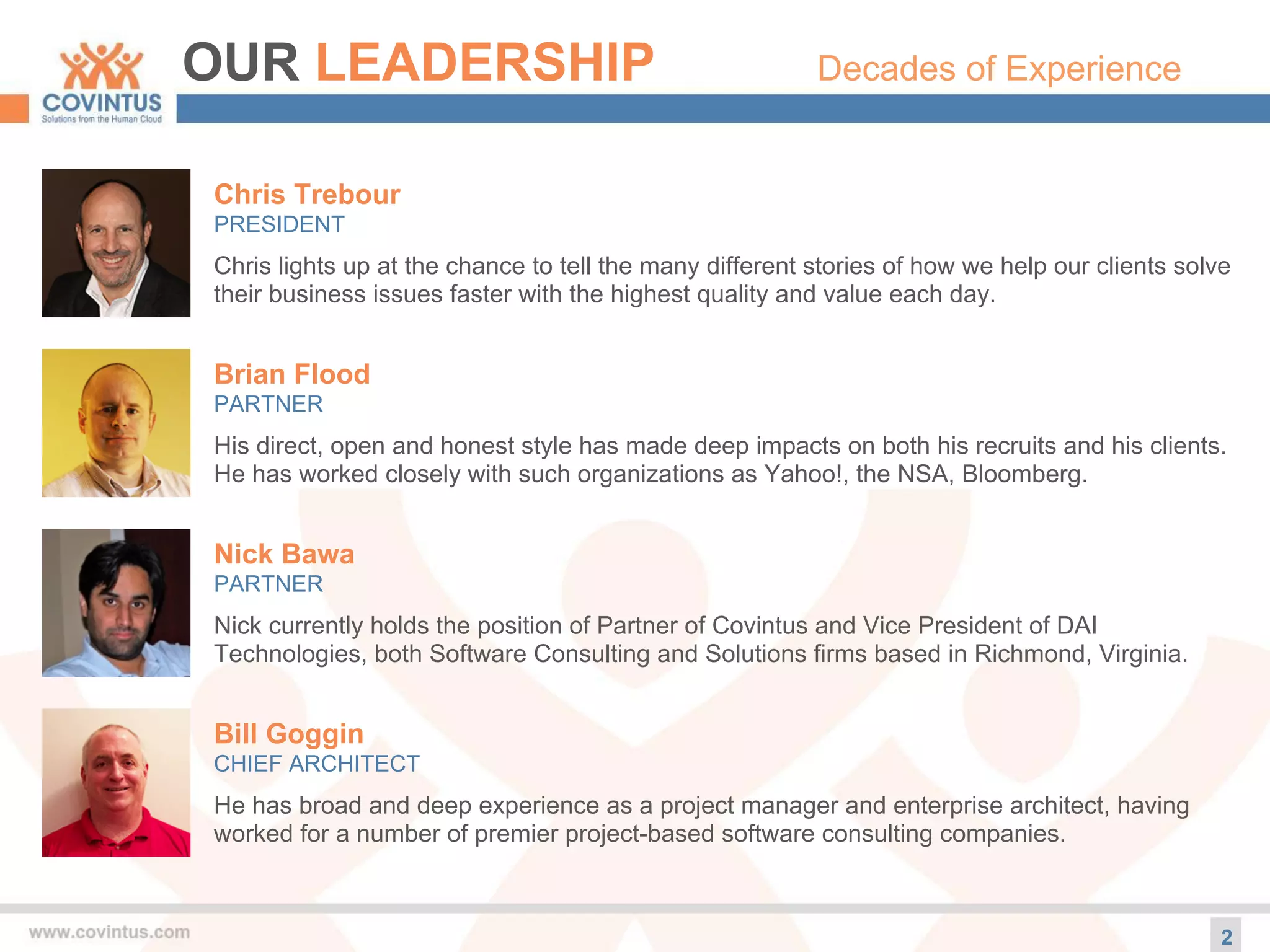 OUR LEADERSHIP Decades of Experience
Chris Trebour
PRESIDENT
Chris lights up at the chance to tell the many different stories of how we help our clients solve
their business issues faster with the highest quality and value each day.
2
Brian Flood
PARTNER
His direct, open and honest style has made deep impacts on both his recruits and his clients.
He has worked closely with such organizations as Yahoo!, the NSA, Bloomberg.
Nick Bawa
PARTNER
Nick currently holds the position of Partner of Covintus and Vice President of DAI
Technologies, both Software Consulting and Solutions firms based in Richmond, Virginia.
Bill Goggin
CHIEF ARCHITECT
He has broad and deep experience as a project manager and enterprise architect, having
worked for a number of premier project-based software consulting companies.
 