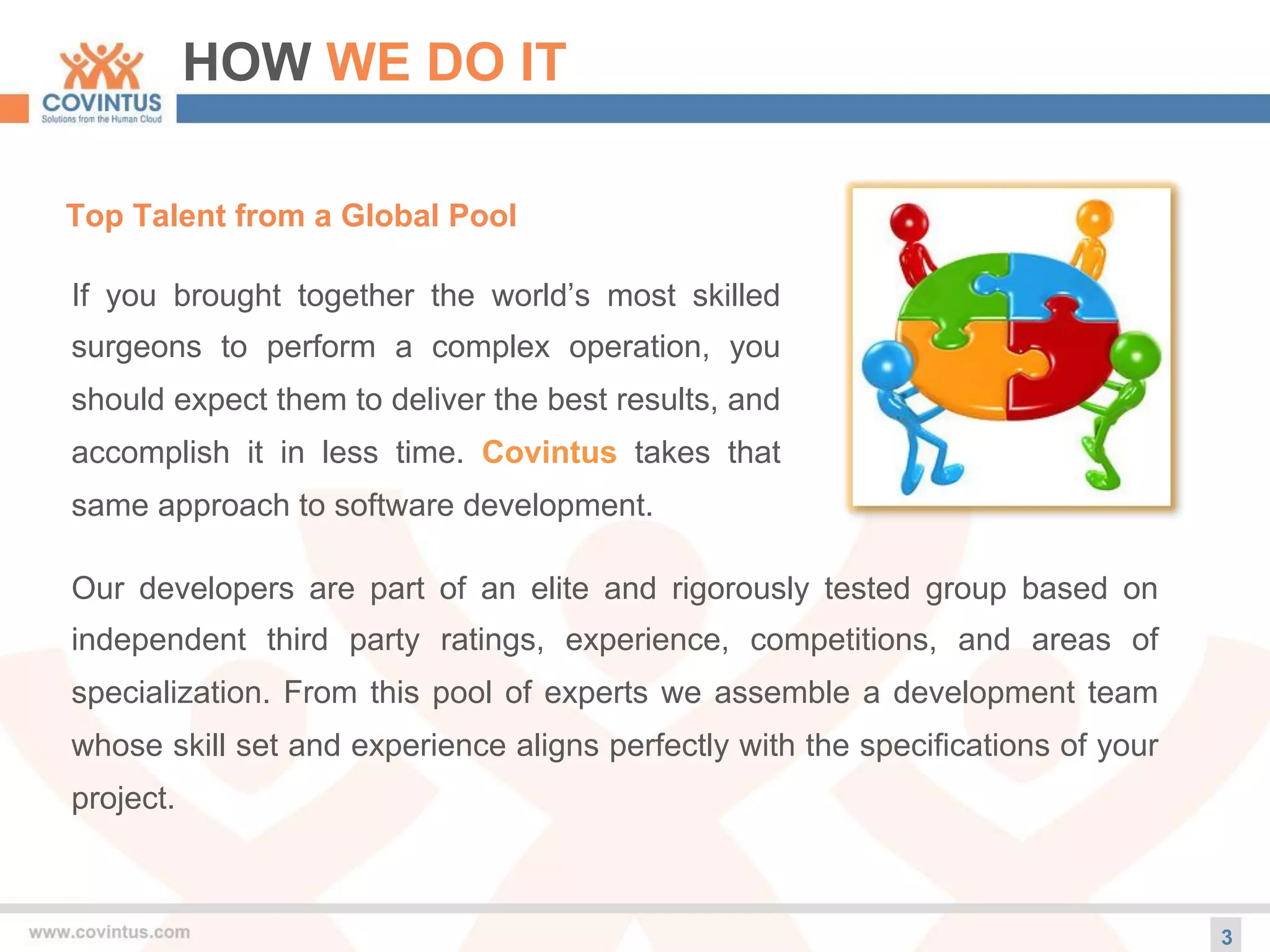 HOW WE DO IT
3
Top Talent from a Global Pool
If you brought together the world’s most skilled
surgeons to perform a complex operation, you
should expect them to deliver the best results, and
accomplish it in less time. Covintus takes that
same approach to software development.
Our developers are part of an elite and rigorously tested group based on
independent third party ratings, experience, competitions, and areas of
specialization. From this pool of experts we assemble a development team
whose skill set and experience aligns perfectly with the specifications of your
project.
 