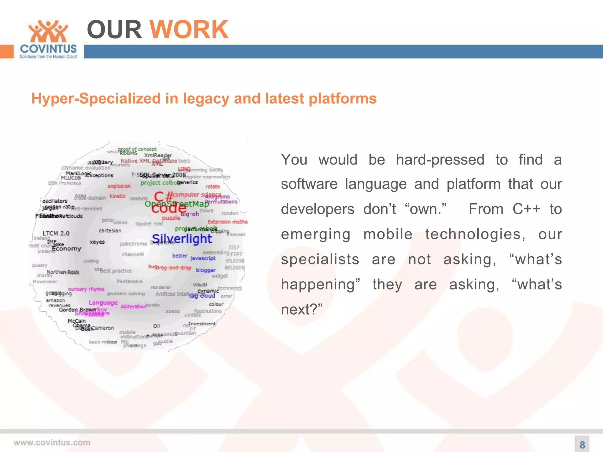 OUR WORK
Hyper-Specialized in legacy and latest platforms
8
You would be hard-pressed to find a
software language and platform that our
developers don’t “own.” From C++ to
emerging mobile technologies, our
specialists are not asking, “what’s
happening” they are asking, “what’s
next?”
 