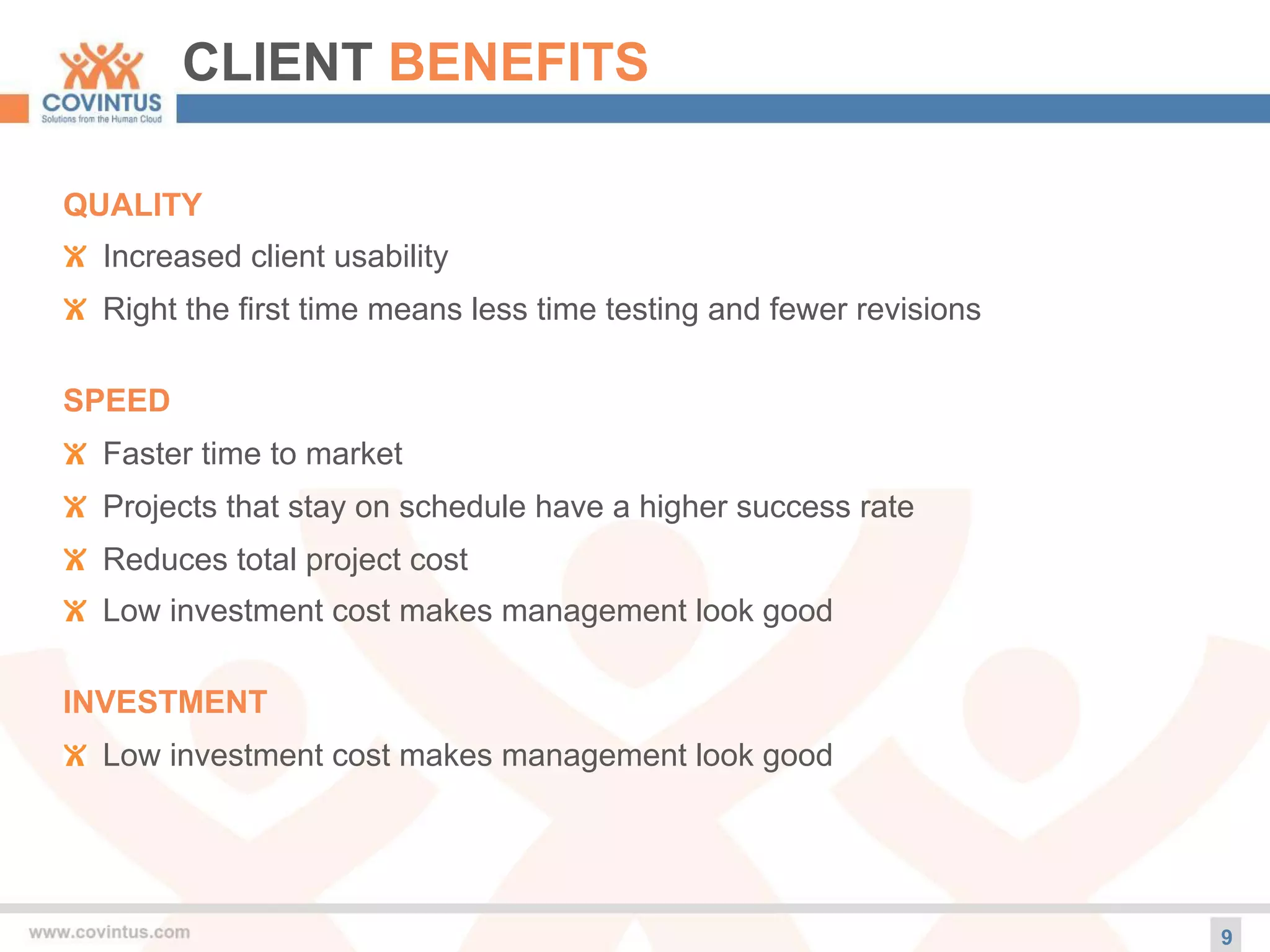 CLIENT BENEFITS
9
QUALITY
! Increased client usability
! Right the first time means less time testing and fewer revisions
SPEED
! Faster time to market
! Projects that stay on schedule have a higher success rate
! Reduces total project cost
! Low investment cost makes management look good
INVESTMENT
! Low investment cost makes management look good
 