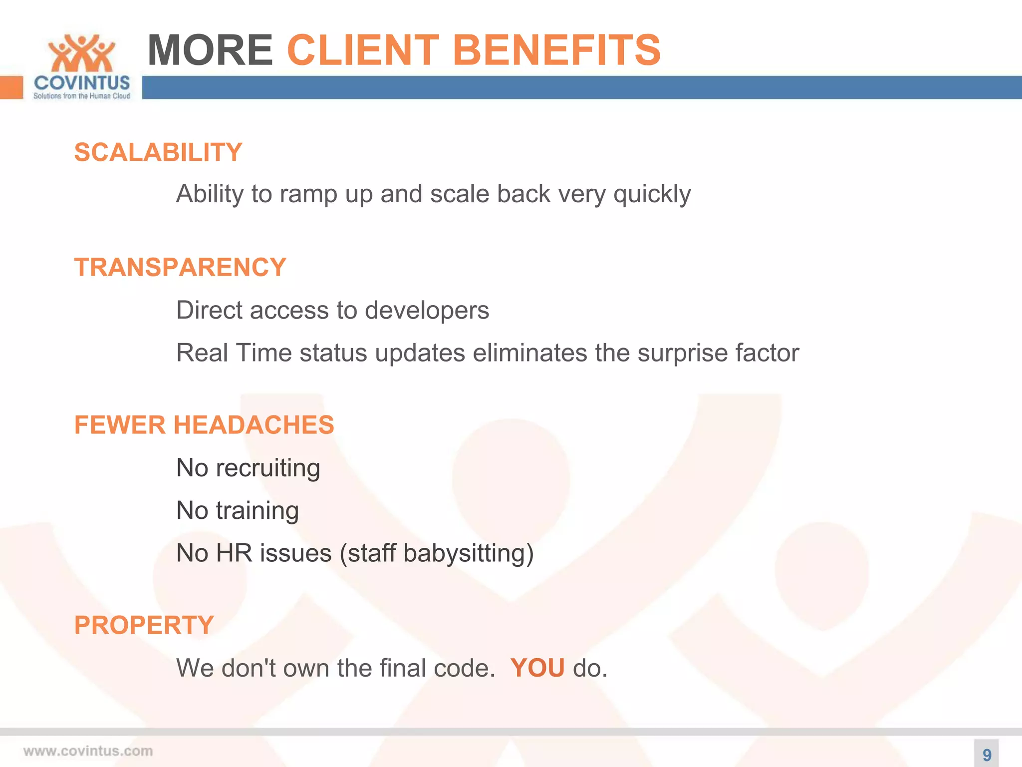 MORE CLIENT BENEFITS
9
SCALABILITY
Ability to ramp up and scale back very quickly
TRANSPARENCY
Direct access to developers
Real Time status updates eliminates the surprise factor
FEWER HEADACHES
No recruiting
No training
No HR issues (staff babysitting)
PROPERTY
We don't own the final code. YOU do.
 