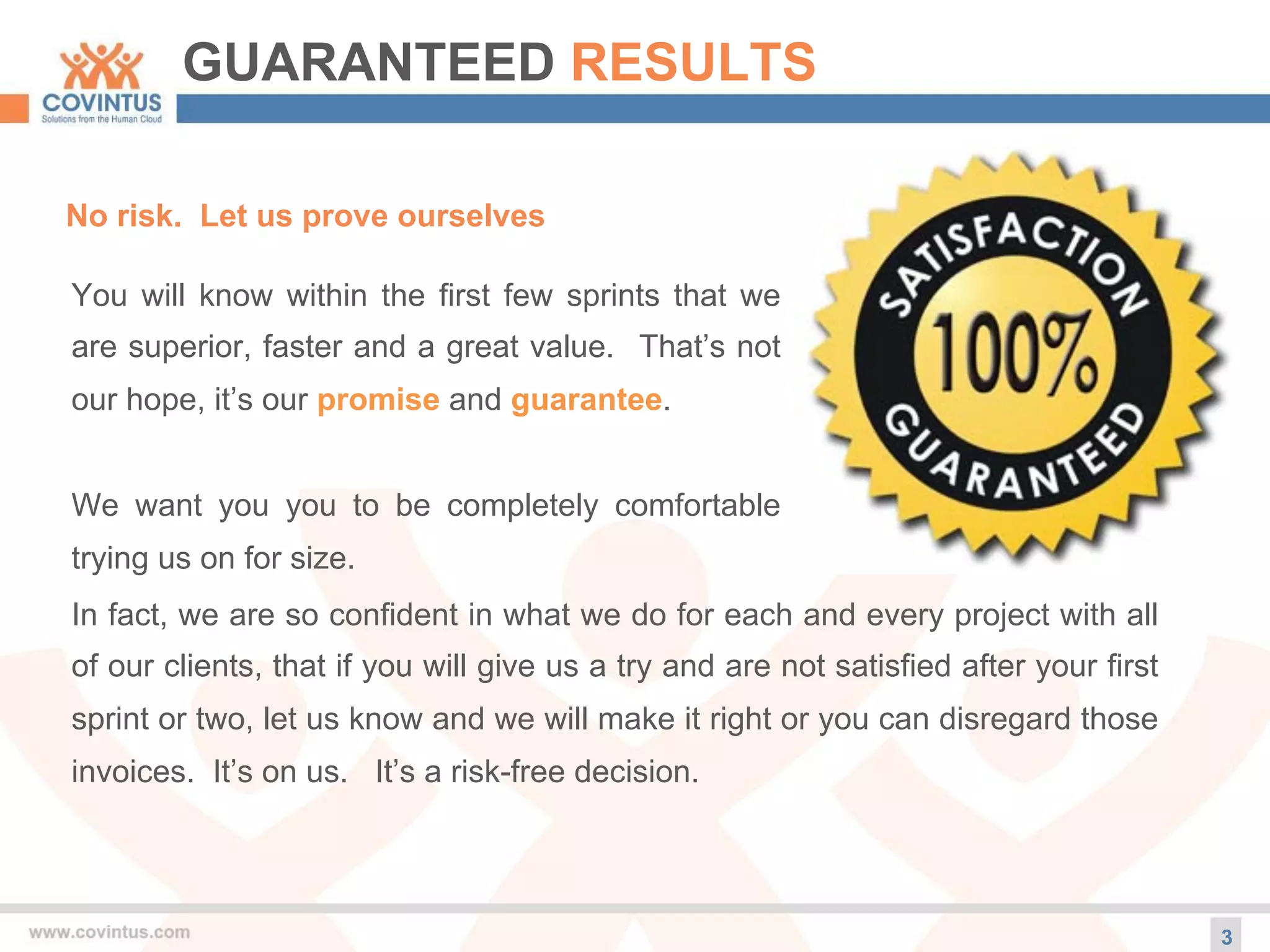 GUARANTEED RESULTS
3
No risk. Let us prove ourselves
You will know within the first few sprints that we
are superior, faster and a great value. That’s not
our hope, it’s our promise and guarantee.
We want you you to be completely comfortable
trying us on for size.
In fact, we are so confident in what we do for each and every project with all
of our clients, that if you will give us a try and are not satisfied after your first
sprint or two, let us know and we will make it right or you can disregard those
invoices. It’s on us. It’s a risk-free decision.
 