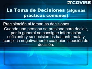 La Toma de Decisiones (algunas
          prácticas comunes)

Precipitación al tomar las decisiones.
Cuando una persona se presiona para decidir,
    por lo general no consigue información
  suficiente y su decisión es bastante mala y
complica negativamente cualquier situación de
                    decisión.
 