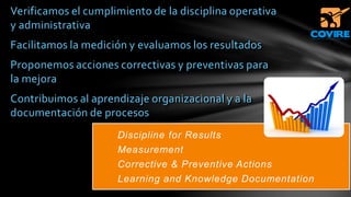Verificamos el cumplimiento de la disciplina operativa
y administrativa
Facilitamos la medición y evaluamos los resultados
Proponemos acciones correctivas y preventivas para
la mejora
Contribuimos al aprendizaje organizacional y a la
documentación de procesos
Discipline for Results
Measurement
Corrective & Preventive Actions
Learning and Knowledge Documentation
 