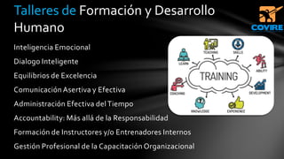 Inteligencia Emocional
Dialogo Inteligente
Equilibrios de Excelencia
Comunicación Asertiva y Efectiva
Administración Efectiva delTiempo
Accountability: Más allá de la Responsabilidad
Formación de Instructores y/o Entrenadores Internos
Gestión Profesional de la Capacitación Organizacional
Talleres de Formación y Desarrollo
Humano
 