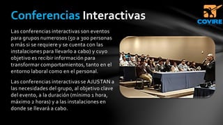 Las conferencias interactivas son eventos
para grupos numerosos (50 a 300 personas
o más si se requiere y se cuenta con las
instalaciones para llevarlo a cabo) y cuyo
objetivo es recibir información para
transformar comportamientos, tanto en el
entorno laboral como en el personal.
Las conferencias interactivas se AJUSTAN a
las necesidades del grupo, al objetivo clave
del evento, a la duración (mínimo 1 hora,
máximo 2 horas) y a las instalaciones en
donde se llevará a cabo.
Conferencias Interactivas
 