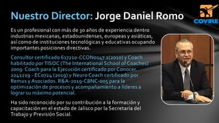 Es un profesional con más de 30 años de experiencia dentro
industrias mexicanas, estadounidenses, europeas y asiáticas,
así como de instituciones tecnológicas y educativas ocupando
importantes posiciones directivas.
Consultor certificado 617210-CCON0147.1(2010) y Coach
habilitado por TISOC (The International School of Coaches)
2009· Coach para la Ejecución certificado por Conocer.
2241219 - EC0724 (2019) y Neuro Coach certificado por
Remus y Asociados. R&A-2019-CBNC-005 para la
optimización de procesos y acompañamiento a líderes a
lograr su máximo potencial.
Ha sido reconocido por su contribución a la formación y
capacitación en el estado de Jalisco por la Secretaría del
Trabajo y Previsión Social.
Nuestro Director: Jorge Daniel Romo
 