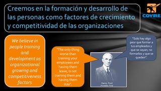 We believe in
people training
and
development as
organizational
growing and
competitiveness
factors
Creemos en la formación y desarrollo de
las personas como factores de crecimiento
y competitividad de las organizaciones
“Solo hay algo
peor que formar a
tus empleados y
que se vayan; no
formarlos y que se
queden”.
“The only thing
worse than
training your
employees and
having them
leave, is not
training them and
having them
stay”.
 