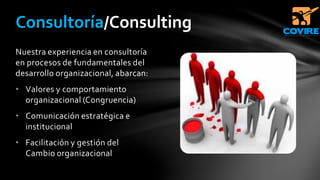 Nuestra experiencia en consultoría
en procesos de fundamentales del
desarrollo organizacional, abarcan:
• Valores y comportamiento
organizacional (Congruencia)
• Comunicación estratégica e
institucional
• Facilitación y gestión del
Cambio organizacional
Consultoría/Consulting
 