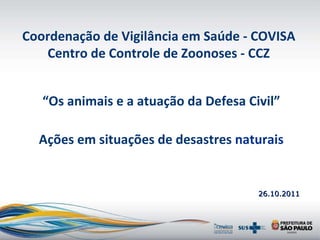 26.10.2011 “ Os animais e a atuação da Defesa Civil” Ações em situações de desastres  naturais Coordenação de Vigilância em Saúde - COVISA Centro de Controle de Zoonoses - CCZ 