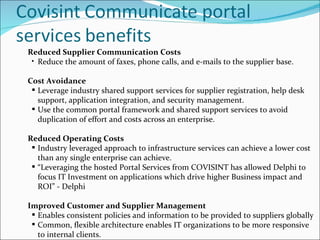 Reduced Supplier Communication Costs  Reduce the amount of faxes, phone calls, and e-mails to the supplier base. Cost Avoidance  Leverage industry shared support services for supplier registration, help desk support, application integration, and security management.   Use the common portal framework and shared support services to avoid duplication of effort and costs across an enterprise. Reduced Operating Costs  Industry leveraged approach to infrastructure services can achieve a lower cost than any single enterprise can achieve. “ Leveraging the hosted Portal Services from COVISINT has allowed Delphi to focus IT Investment on applications which drive higher Business impact and ROI” - Delphi Improved Customer and Supplier Management  Enables consistent policies and information to be provided to suppliers globally Common, flexible architecture enables IT organizations to be more responsive to internal clients. 