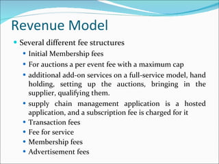 Revenue Model Several different fee structures Initial Membership fees For auctions a per event fee with a maximum cap additional add-on services on a full-service model, hand holding, setting up the auctions, bringing in the supplier, qualifying them.  supply chain management application is a hosted application, and a subscription fee is charged for it Transaction fees Fee for service Membership fees Advertisement fees 
