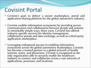 Covisint Portal Covisint’s goal: to deliver a secure marketplace, portal and application sharing platform for the global automotive industry.  Covisint enables information ecosystems by providing secure communication and collaboration between people and systems in remarkably simple ways. Since 2000, Covisint has offered industry-specific services for identity management, collaborative portals and data exchange, as well as a third-party application marketplace. Leveraging widespread success in enabling information ecosystems across the global automotive marketplace, Covisint has become a trusted partner to a global network of health systems, states, and physicians. Covisint is recognized as the only organization able to securely enable the healthcare industry to connect and collaborate across a vast network of applications, processes, and locations.   
