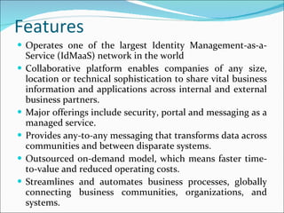 Features Operates one of the largest Identity Management-as-a-Service (IdMaaS) network in the world Collaborative platform enables companies of any size, location or technical sophistication to share vital business information and applications across internal and external business partners. Major offerings include security, portal and messaging as a managed service. Provides any-to-any messaging that transforms data across communities and between disparate systems. Outsourced on-demand model, which means faster time-to-value and reduced operating costs. Streamlines and automates business processes, globally connecting business communities, organizations, and systems. 