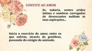 CONVITE AO AMOR
Se, todavia, sentes aridez
íntima e sombras carregadas
de desencantos nublam as
tuas aspirações...
Inicia o exercício do amor, entre os
que sofrem, através da gentileza,
passando do estágio da amizade.
 