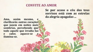 CONVITE AO AMOR
Se por acaso o céu dos teus
sorrisos está com as estrelas
da alegria apagadas ...
Ama, assim mesmo, e
clarificarás outros corações
que jazem em noites mais
sombrias, percebendo que
todo aquele que irradia luz
e calor, aquece-se e
ilumina-se.
 