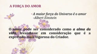 A FORÇA DO AMOR
O amor pode ser considerado como a alma da
vida, levando-se em consideração que é a
expressão mais vigorosa do Criador.
• A maior força do Universo é o amor
-Albert Einstein
 