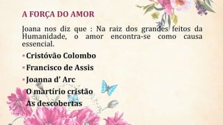 Joana nos diz que : Na raiz dos grandes feitos da
Humanidade, o amor encontra-se como causa
essencial.
Cristóvão Colombo
Francisco de Assis
Joanna d’ Arc
O martírio cristão
As descobertas
A FORÇA DO AMOR
 