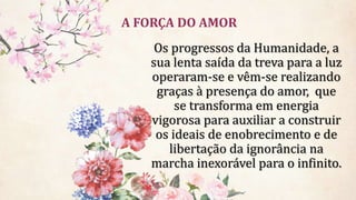 A FORÇA DO AMOR
Os progressos da Humanidade, a
sua lenta saída da treva para a luz
operaram-se e vêm-se realizando
graças à presença do amor, que
se transforma em energia
vigorosa para auxiliar a construir
os ideais de enobrecimento e de
libertação da ignorância na
marcha inexorável para o infinito.
 