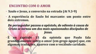 ENCONTRO COM O AMOR
• Saulo e Jesus, a conversão na estrada (At 9.3-9)
• A experiência de Saulo foi marcante: um ponto entre
dois extremos.
De perseguidor passou a apóstolo, de odiento à causa de
Cristo se tornou um dos mais apaixonados discípulos de
Jesus.
• É no capítulo 13 da epístola que Paulo fala
grandiosamente sobre o amor (em grego ágape) que, em
algumas traduções, aparece com o vocábulo caridade.
 