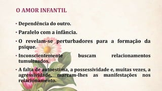 O AMOR INFANTIL
• Dependência do outro.
• Paralelo com a infância.
• O revelam-se perturbadores para a formação da
psique.
• Inconscientemente buscam relacionamentos
tumultuados.
• A falta de autoestima, a possessividade e, muitas vezes, a
agressividade, marcam-Ihes as manifestações nos
relacionamento.
 