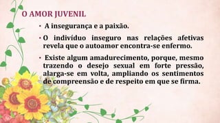 O AMOR JUVENIL
• A insegurança e a paixão.
• O indivíduo inseguro nas relações afetivas
revela que o autoamor encontra-se enfermo.
• Existe algum amadurecimento, porque, mesmo
trazendo o desejo sexual em forte pressão,
alarga-se em volta, ampliando os sentimentos
de compreensão e de respeito em que se firma.
 