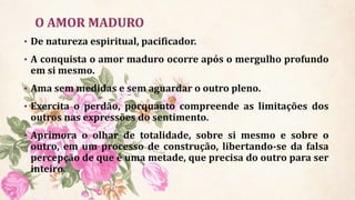 O AMOR MADURO
• De natureza espiritual, pacificador.
• A conquista o amor maduro ocorre após o mergulho profundo
em si mesmo.
• Ama sem medidas e sem aguardar o outro pleno.
• Exercita o perdão, porquanto compreende as limitações dos
outros nas expressões do sentimento.
• Aprimora o olhar de totalidade, sobre si mesmo e sobre o
outro, em um processo de construção, libertando-se da falsa
percepção de que é uma metade, que precisa do outro para ser
inteiro.
 