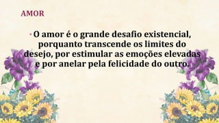 AMOR
•O amor é o grande desafio existencial,
porquanto transcende os limites do
desejo, por estimular as emoções elevadas
e por anelar pela felicidade do outro.
 