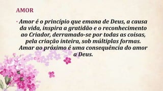 AMOR
• Amor é o princípio que emana de Deus, a causa
da vida, inspira a gratidão e o reconhecimento
ao Criador, derramado-se por todas as coisas,
pela criação inteira, sob múltiplas formas.
Amar ao próximo é uma consequência do amor
a Deus.
 