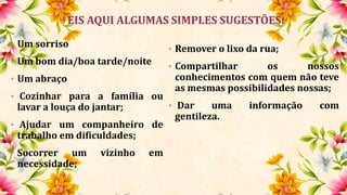 EIS AQUI ALGUMAS SIMPLES SUGESTÕES:
• Um sorriso
• Um bom dia/boa tarde/noite
• Um abraço
• Cozinhar para a família ou
lavar a louça do jantar;
• Ajudar um companheiro de
trabalho em dificuldades;
• Socorrer um vizinho em
necessidade;
• Remover o lixo da rua;
• Compartilhar os nossos
conhecimentos com quem não teve
as mesmas possibilidades nossas;
• Dar uma informação com
gentileza.
 