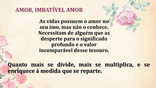 AMOR, IMBATÍVEL AMOR
Quanto mais se divide, mais se multiplica, e se
enriquece à medida que se reparte.
As vidas possuem o amor no
seu imo, mas não o conhece.
Necessitam de alguém que as
desperte para o significado
profundo e o valor
incomparável desse tesouro.
 