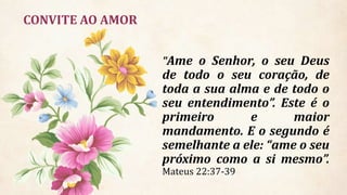 CONVITE AO AMOR
"Ame o Senhor, o seu Deus
de todo o seu coração, de
toda a sua alma e de todo o
seu entendimento”. Este é o
primeiro e maior
mandamento. E o segundo é
semelhante a ele: “ame o seu
próximo como a si mesmo”.
Mateus 22:37-39
 