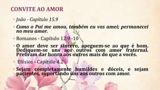 CONVITE AO AMOR
• João - Capítulo 15.9
• Como o Pai me amou, também eu vos amei; permanecei
no meu amor.
• Romanos - Capítulo 12.9 -10
• O amor deve ser sincero, apeguem-se ao que é bom.
Dediquem-se uns aos outros com amor fraternal.
Prefiram dar honra aos outros mais do que a vocês.
• Efésios - Capítulo 4.2
• Sejam completamente humildes e dóceis, e sejam
pacientes, suportando uns aos outros com amor.
 