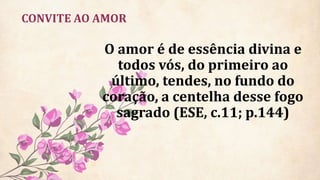 CONVITE AO AMOR
O amor é de essência divina e
todos vós, do primeiro ao
último, tendes, no fundo do
coração, a centelha desse fogo
sagrado (ESE, c.11; p.144)
 