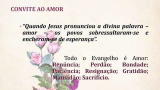CONVITE AO AMOR
• “Quando Jesus pronunciou a divina palavra –
amor –, os povos sobressaltaram-se e
encheram-se de esperança”.
• Todo o Evangelho é Amor:
Renúncia; Perdão; Bondade;
Paciência; Resignação; Gratidão;
Mansidão; Sacrifício.
 
