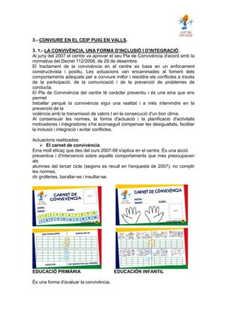 3.- CONVIURE EN EL CEIP PUIG EN VALLS.
3. 1.- LA CONVIVÈNCIA, UNA FORMA D'INCLUSIÓ I D'INTEGRACIÓ.
Al juny del 2007 el centre va aprovar el seu Pla de Convivència d'acord amb la
normativa del Decret 112/2006, de 29 de desembre.
El tractament de la convivència en el centre es basa en un enfocament
constructivista i positiu. Les actuacions van encaminades al foment dels
comportaments adequats per a conviure millor i resoldre els conflictes a través
de la participació, de la comunicació i de la prevenció de problemes de
conducta.
El Pla de Convivència del centre té caràcter preventiu i és una eina que ens
permet
treballar perquè la convivència sigui una realitat i a més intervindre en la
prevenció de la
violència amb la transmissió de valors I en la consecució d'un bon clima.
Al consensuar les normes, la forma d'actuació i la planificació d'activitats
motivadores i integradores s'ha aconseguit compensar les desigualtats, facilitar
la inclusió i integració i evitar conflictes.
Actuacions realitzades:
 El carnet de convivència.
Eina molt eficaç que des del curs 2007-08 s'aplica en el centre. És una acció
preventiva i d'intervenció sobre aquells comportaments que més preocupaven
als
alumnes del tercer cicle (segons es recull en l'enquesta de 2007): no complir
les normes,
dir grolleries, barallar-se i insultar-se.
EDUCACIÓ PRIMÁRIA EDUCACIÓN INFANTIL
És una forma d'avaluar la convivència.
 