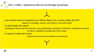 Une « vieille » expérience dans le covoiturage dynamique
Les premiers retours d'expérience en Rhône Alpes et en Lorraine datent de 2010 :
plateau de montagne, espace rural polarisé, axes autoroutiers
La technologie est mature :
actualisation temps réel des annonces, pas de déclaration préalable de l'itinéraire, intégration des temps
de détour, traçabilité et partage des frais en ligne
Le facteur limitant est le seuil :
nombre de personnes connectées en permanence
22
3
 
