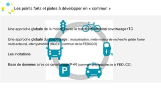 3 Les points forts et pistes à développer en « commun »
Une approche globale de la mobilité avec le transport combiné covoiturage+TC
Une approche globale du covoiturage : mutualisation, méta-moteur de recherche (plate forme
multi-acteurs), interopérabilité (RDEX : commun de la FEDUCO)
Les incitations
Base de données aires de covoiturage/P+R (commun préparatoire de la FEDUCO)
 