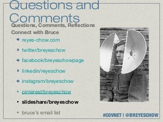 Questions and
Comments
Questions, Comments, Reflections
Connect with Bruce
   reyes-chow.com

      twitter/breyeschow

      facebook/breyeschowpage

      linkedin/reyeschow

      instagram/breyeschow
  •   pinterest/breyeschow
  •   slideshare/breyeschow
  •   bruce’s email list
                                   #COVNET | @BREYESCHOW
 