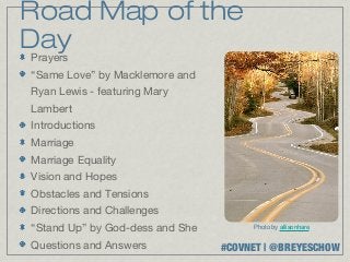 Road Map of the
Day
 Prayers
“Same Love” by Macklemore and
Ryan Lewis - featuring Mary
Lambert
Introductions
Marriage
Marriage Equality
Vision and Hopes
Obstacles and Tensions
Directions and Challenges
“Stand Up” by God-dess and She        Photo by allisonhare


Questions and Answers            #COVNET | @BREYESCHOW
 