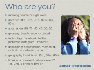 Who are you?
morning people or night owls
decade: 50’s, 60’s, 70’s, 80’s 90’s,
00’s
ages: under 90, 70, 50, 40, 30, 20
getaway: beach, snow or desert
technology: facebook, twitter,
pinterest, instagram - #covnet
upbringing: presbyterian, methodist,
catholic, non-denom, other . . .
geography to ministry: 10m, 30m, 60m
times at a covenant network event?
1st, 2nd, 3 or more times?
                                       #COVNET | @BREYESCHOW
 