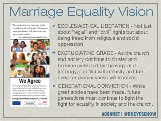 Marriage Equality Vision
        ECCLESIASTICAL LIBERATION - Not just
        about “legal” and “civil” rights but about
        being freed from religious and social
        oppression.
        EXCRUCIATING GRACE - As the church
        and society continue to cluster and
        become polarized by theology and
        ideology, conflict will intensify and the
        need for graciousness will increase.
        GENERATIONAL CONVICTION - While
        great strides have been made, future
        generations must continue to fight the
        fight for equality in society and the church.
                            #COVNET | @BREYESCHOW
 