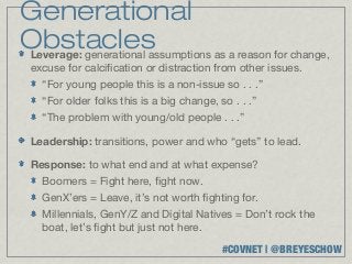 Generational
Obstacles
Leverage: generational assumptions as a reason for change,
 excuse for calcification or distraction from other issues.
    “For young people this is a non-issue so . . .”
    “For older folks this is a big change, so . . .”
    “The problem with young/old people . . .”

 Leadership: transitions, power and who “gets” to lead.

 Response: to what end and at what expense?
    Boomers = Fight here, fight now.
    GenX’ers = Leave, it’s not worth fighting for.
    Millennials, GenY/Z and Digital Natives = Don’t rock the
    boat, let’s fight but just not here.
                                            #COVNET | @BREYESCHOW
 