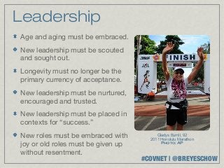 Leadership
Age and aging must be embraced.
New leadership must be scouted
and sought out.
Longevity must no longer be the
primary currency of acceptance.
New leadership must be nurtured,
encouraged and trusted.
New leadership must be placed in
contexts for “success.”
New roles must be embraced with          Gladys Burrill, 92
                                      2011 Honolulu Marathon
joy or old roles must be given up          Photo: AP

without resentment.
                                    #COVNET | @BREYESCHOW
 